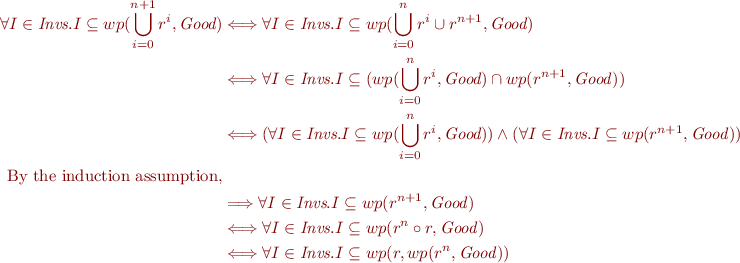 \begin{equation*}
\begin{align}
\forall I\in\textit{Invs}. I\subseteq wp(\bigcup_{i = 0}^{n+1} r^i,\textit{Good})
&\Longleftrightarrow \forall I\in\textit{Invs}. I\subseteq wp(\bigcup_{i = 0}^{n} r^i\cup r^{n+1},\textit{Good})\\
&\Longleftrightarrow \forall I\in\textit{Invs}. I\subseteq (wp(\bigcup_{i = 0}^{n} r^i,\textit{Good})\cap wp(r^{n+1},\it{Good})) \\
&\Longleftrightarrow (\forall I\in\textit{Invs}.I\subseteq wp(\bigcup_{i = 0}^{n} r^i,\textit{Good}))\wedge (\forall I\in\textit{Invs}.I\subseteq wp(r^{n+1},\it{Good})) \\
\mbox{By the induction assumption,}\\
&\Longrightarrow \forall I\in\textit{Invs}.I\subseteq wp(r^{n+1},\it{Good})\\
&\Longleftrightarrow \forall I\in\textit{Invs}.I\subseteq wp(r^{n}\circ r,\it{Good})\\
&\Longleftrightarrow \forall I\in\textit{Invs}.I\subseteq wp(r,wp(r^{n},\it{Good}))\\
\end{align}
\end{equation*}