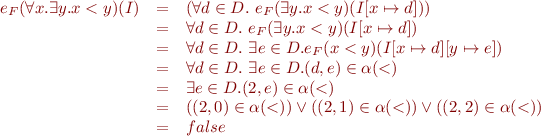 \begin{equation*}\begin{array}{rcl}
  e_F(\forall x. \exists y. x < y)(I) &=& (\forall d \in D.\ e_F(\exists y. x < y)(I[x \mapsto d]))\\
  &=& \forall d \in D.\ e_F(\exists y. x < y)(I[x \mapsto d])\\
  &=& \forall d \in D.\ \exists e \in D. e_F(x < y)(I[x \mapsto d][y \mapsto e])\\
  &=& \forall d \in D.\ \exists e \in D. (d,e) \in \alpha(<) \\
  &=& \exists e \in D. (2,e) \in \alpha(<) \\
  &=& ((2,0) \in \alpha(<)) \vee ((2,1) \in \alpha(<)) \vee ((2,2) \in \alpha(<))\\
  &=& false
\end{array}
\end{equation*}