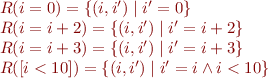 \begin{equation*}
\begin{array}{l}
  R(i=0) = \{ (i,i') \mid i' = 0 \}  \\
  R(i=i+2) = \{ (i,i') \mid i' = i+2 \}  \\
  R(i=i+3) = \{ (i,i') \mid i' = i+3 \}  \\
  R([i<10]) = \{ (i,i') \mid i'=i \land i < 10 \} \\
\end{array}
\end{equation*}