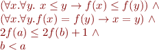 \begin{equation*}\begin{array}{l}
   (\forall x.\forall y.\ x \le y \rightarrow f(x) \le f(y))\ \land \\
   (\forall x.\forall y. f(x)=f(y) \rightarrow x=y)\ \land\\
   2 f(a) \le 2f(b)+1\ \land\\
   b < a
\end{array}
\end{equation*}