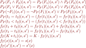 \begin{equation*}
\begin{array}{l}
  P_F(F_1 \land F_2)(s,s') = P_F(F_1)(s,s') \land P_F(F_2)(s,s') \\
  P_F(F_1 \lor F_2)(s,s') = P_F(F_1)(s,s') \lor P_F(F_2)(s,s') \\
  P_F(\lnot F_1)(s,s') = \lnot P_F(F_1)(s,s') \lor P_F(F_2)(s,s') \\
  P_F(t_1 = t_2)(s,s') = (f_T(t_1)(s,s') = f_T(t_2)(s,s')) \\
  P_F(t_1 < t_2)(s,s') = (f_T(t_1)(s,s') < f_T(t_2)(s,s')) \\
  f_T(t_1 + t_2)(s,s') = f_T(t_1)(s,s') + f_T(t_2)(s,s') \\
  f_T(t_1 - t_2)(s,s') = f_T(t_1)(s,s') - f_T(t_2)(s,s') \\
  f_T(K * t_1)(s,s') = K \cdot f_T(t_1)(s,s') \\
  f_T(x)(s,s') = s(x) \\
  f_T(x')(s,s') = s'(x)
\end{array}
\end{equation*}