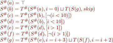 \begin{equation*}
\begin{array}{l}
S^\#(a) = \top \\
S^\#(b) = T^\#(S^\#(a),i=0) \sqcup T(S(g),skip) \\
S^\#(c) = T^\#(S^\#(b),[\lnot(i<10)]) \\
S^\#(d) = T^\#(S^\#(b),[i<10]) \\
S^\#(e) = T^\#(S^\#(d),[i>1]) \\
S^\#(f) = T^\#(S^\#(d),[\lnot(i>1)]) \\
S^\#(g) = T^\#(S^\#(e),i=i+3) \sqcup T(S(f),i=i+2) 
\end{array}
\end{equation*}