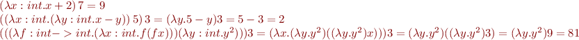 \begin{equation*}\begin{array}{l}
  (\lambda x:int. x + 2)\, 7 = 9 \\
  ((\lambda x:int. (\lambda y:int. x - y))\, 5)\, 3 = (\lambda y. 5 - y) 3 = 5 - 3 = 2 \\
  (((\lambda f:int->int. (\lambda x:int. f(f x))) (\lambda y:int. y^2))) 3 = (\lambda x. (\lambda y. y^2) ((\lambda y.y^2) x))) 3 = (\lambda y. y^2) ((\lambda y.y^2) 3) = (\lambda y.y^2) 9 = 81
\end{array}
\end{equation*}