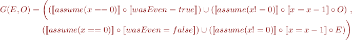 \begin{equation*}
G(E,O) = 
\begin{array}[t]{@{}l@{}}
      \bigg( ([\![assume(x==0)]\!] \circ [\![wasEven=true]\!]) \cup
      ([\![assume(x!=0)]\!] \circ [\![x=x-1]\!] \circ O)\ , \\
      ([\![assume(x==0)]\!] \circ [\![wasEven=false]\!]) \cup
      ([\![assume(x!=0)]\!] \circ [\![x=x-1]\!] \circ E) \bigg)
\end{array}
\end{equation*}