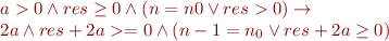 
\begin{array}{l}
a > 0 \wedge res \geq 0 \wedge (n = n0 \lor res > 0) \rightarrow \\
2a \land res + 2a >= 0 \wedge (n - 1 = n_0 \lor res + 2a \geq 0)
\end{array}
