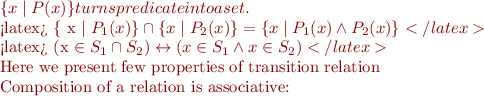 $\{ x \mid P(x)\} turns predicate into a set.

<latex>
\{  x \mid P_1(x) \} \cap \{ x \mid P_2(x) \}  = \{ x \mid P_1(x) \land P_2(x) \}
</latex>

<latex>
(x \in S_1 \cap S_2) \leftrightarrow (x \in S_1 \land x \in S_2)
</latex>

Here we present few properties of transition relation

Composition of a relation is associative: $