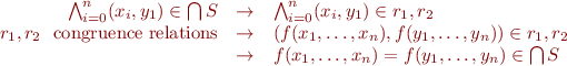 \begin{equation*}\begin{array}{rcl}
 \bigwedge_{i=0}^n (x_i,y_1) \in \bigcap S & \rightarrow & \bigwedge_{i=0}^n (x_i,y_1) \in r_1,r_2 \\
 r_1,r_2 ~~ \text{congruence relations} & \rightarrow & (f(x_1,\ldots, x_n), f(y_1,\ldots, y_n)) \in r_1,r_2 \\
 & \rightarrow & f(x_1,\ldots, x_n) = f(y_1,\ldots, y_n) \in \bigcap S
\end{array} \end{equation*}