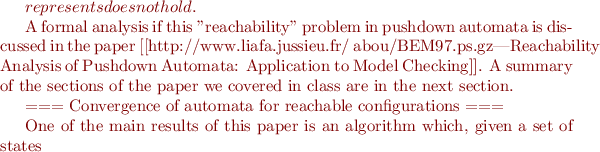 $ represents does not hold.

A formal analysis if this "reachability" problem in pushdown automata is discussed in the paper [[http://www.liafa.jussieu.fr/~abou/BEM97.ps.gz|Reachability Analysis of Pushdown Automata: Application to Model Checking]]. A summary of the sections of the paper we covered in class are in the next section.


=== Convergence of automata for reachable configurations ===

One of the main results of this paper is an algorithm which, given a set of states $