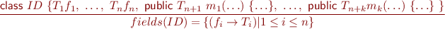 \begin{equation*} \frac{\textsf{class}\ ID\ \{ T_1 f_1,\ \ldots,\ T_n f_n,\ \textsf{public}\ T_{n+1}\ m_1(\ldots)\ \{\ldots\},\ \ldots,\ \textsf{public}\ T_{n+k} m_k(\ldots)\ \{\ldots\}\ \} }{ fields(ID) = \{ (f_i \rightarrow T_i) | 1 \leq i \leq n \} } \end{equation*}