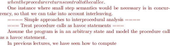 $ when the procedure returns control to the callee.

One instance where small step semantics would be necessary is in concurrency, so that we can take into account interleaving. 



==== Simple approaches to interprocedural analysis ====

=== Treat procedure calls as havoc statements ===

Assume the program is in an arbitrary state and model the procedure call as a havoc statement. 

In previous lectures, we have seen how to compute

$