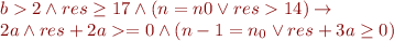 
\begin{array}{l}
b > 2 \wedge res \geq 17 \wedge (n = n0 \lor res > 14) \rightarrow \\
2a \land res + 2a >= 0 \wedge (n - 1 = n_0 \lor res + 3a \geq 0)
\end{array}
