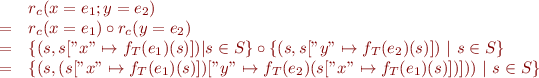 \begin{equation*}
\begin{array}{lll}
&   & r_c ( x = e_1 ; y = e_2 ) \\
& = & r_c ( x = e_1 ) \circ r_c ( y = e_2 ) \\
& = & \{ ( s , s[ "x" \mapsto f_T(e_1)(s) ]) | s \in S \} \circ \{ ( s , s[ "y" \mapsto f_T(e_2)(s) ])~|~s \in S \} \\
& = & \{ ( s , ( s["x" \mapsto f_T(e_1)(s)] )["y" \mapsto f_T(e_2)( s["x" \mapsto f_T(e_1)(s) ] ) ] ) )~|~s \in S \} 
\end{array}
\end{equation*}