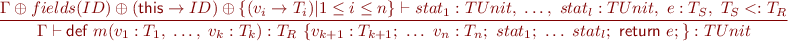 \begin{equation*}
\frac{\Gamma \oplus fields(ID) \oplus (\textsf{this} \rightarrow ID) \oplus \{ (v_i \rightarrow T_i) | 1 \leq i \leq n \} \vdash stat_1 : TUnit,\ \ldots,\ stat_l : TUnit,\ e : T_S,\ T_S <: T_R }
{\Gamma \vdash \textsf{{d}ef}\ m(v_1:T_1 ,\ \ldots,\ v_k:T_k):T_R\ \{ v_{k+1}:T_{k+1} ;\ \ldots\ v_n:T_n ;\ stat_1;\ \ldots\ stat_l;\ \textsf{return}\ e; \} : TUnit }
\end{equation*}