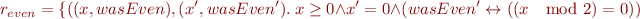 \begin{equation*}
   r_{even} = \{((x,wasEven),(x',wasEven').\ x \ge 0 \land x' = 0 \land
     (wasEven' \leftrightarrow ((x \mod 2) = 0))
\end{equation*}