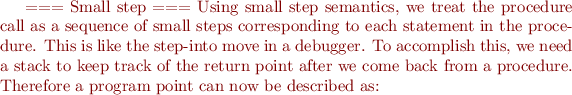 $



=== Small step ===
Using small step semantics, we treat the procedure call as a sequence of small steps corresponding to each statement in the procedure. This is like the step-into move in a debugger. To accomplish this, we need a stack to keep track of the return point after we come back from a procedure. Therefore a program point can now be described as:

$