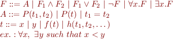 
\begin{array}{l}
F ::= A\ |\ F_1 \wedge F_2\ |\ F_1 \vee F_2\ |\ \lnot F\ |\ \forall x.F\ |\ \exists x.F\\
A ::= P(t_1, t_2)\ |\ P(t)\ |\ t_1 = t_2\\
t ::= x\ |\ y\ |\ f(t)\ |\ h(t_1, t_2, \dots)\\
ex.: \forall x,\ \exists y\ such\ that\ x<y
\end{array}
