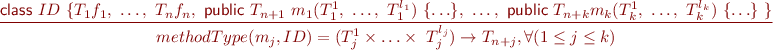 \begin{equation*} \frac{\textsf{class}\ ID\ \{ T_1 f_1,\ \ldots,\ T_n f_n,\ \textsf{public}\ T_{n+1}\ m_1(T_1^1,\ \ldots,\ T_1^{l_1})\ \{\ldots\},\ \ldots,\ \textsf{public}\ T_{n+k} m_k(T_k^1,\ \ldots,\ T_k^{l_k})\ \{\ldots\}\ \} }{ methodType(m_j, ID) = (T_j^1 \times \ldots \times \ T_j^{l_j}) \rightarrow T_{n+j}, \forall(1 \leq j \leq k) } \end{equation*}