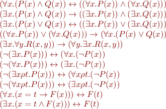 \begin{equation*}\begin{array}{l}
   (\forall x. (P(x) \land Q(x)) \leftrightarrow ((\forall x. P(x)) \land (\forall x. Q(x))) \\
   (\exists x. (P(x) \land Q(x)) \rightarrow ((\exists x. P(x)) \land (\exists x. Q(x))) \\
   (\exists x. (P(x) \lor Q(x)) \leftrightarrow ((\exists x. P(x)) \lor (\exists x. Q(x))) \\
   ((\forall x. P(x)) \lor (\forall x. Q(x))) \rightarrow (\forall x. (P(x) \lor Q(x)) \\
   (\exists x. \forall y. R(x,y)) \rightarrow (\forall y. \exists x. R(x,y)) \\
   (\lnot (\exists x. P(x))) \leftrightarrow (\forall x. (\lnot P(x)) \\
   (\lnot (\forall x. P(x))) \leftrightarrow (\exists x. (\lnot P(x)) \\
   (\lnot (\exists x \rho t. P(x))) \leftrightarrow (\forall x \rho t. (\lnot P(x)) \\
   (\lnot (\forall x \rho t. P(x))) \leftrightarrow (\exists x \rho t. (\lnot P(x)) \\
   (\forall x. (x=t \rightarrow F(x))) \leftrightarrow F(t) \\
   (\exists x. (x=t \land F(x))) \leftrightarrow F(t) \\   
\end{array}\end{equation*}