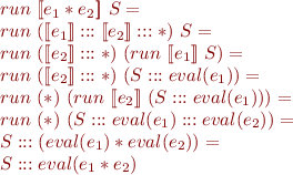 \begin{equation*}\begin{array}{l}
   run\ [\![e_1 * e_2]\!]\ S = \\
   run\ ([\![e_1]\!] ::: [\![e_2]\!] ::: *)\ S = \\
   run\ ([\![e_2]\!] ::: *)\ (run\ [\![e_1]\!]\ S) = \\
   run\ ([\![e_2]\!] ::: *)\ (S ::: eval(e_1)) = \\
   run\ (*)\ (run\ [\![e_2]\!]\ (S ::: eval(e_1))) = \\
   run\ (*)\ (S ::: eval(e_1) ::: eval(e_2)) = \\
   S ::: (eval(e_1) * eval(e_2)) = \\
   S ::: eval(e_1 * e_2)
\end{array}\end{equation*}