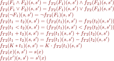 \begin{equation*}
\begin{array}{l}
  f_{T2}(F_1 \land F_2)(s,s') = f_{T2}(F_1)(s,s') \land f_{T2}(F_2)(s,s') \\
  f_{T2}(F_1 \lor F_2)(s,s') = f_{T2}(F_1)(s,s') \lor f_{T2}(F_2)(s,s') \\
  f_{T2}(\lnot F_1)(s,s') = \lnot f_{T2}(F_1)(s,s') \\
  f_{T2}(t_1 = t_2)(s,s') = (f_{T2}(t_1)(s,s') = f_{T2}(t_2)(s,s')) \\
  f_{T2}(t_1 < t_2)(s,s') = (f_{T2}(t_1)(s,s') < f_{T2}(t_2)(s,s')) \\
  f_{T2}(t_1 + t_2)(s,s') = f_{T2}(t_1)(s,s') + f_{T2}(t_2)(s,s') \\
  f_{T2}(t_1 - t_2)(s,s') = f_{T2}(t_1)(s,s') - f_{T2}(t_2)(s,s') \\
  f_{T2}(K * t_1)(s,s') = K \cdot f_{T2}(t_1)(s,s') \\
  f_{T2}(x)(s,s') = s(x) \\
  f_{T2}(x')(s,s') = s'(x)
\end{array}
\end{equation*}