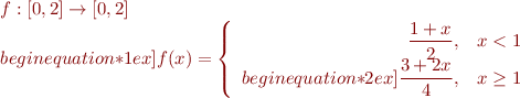 \begin{equation*}
\begin{array}{l} 
  f : [0,2] \to [0,2] \\begin{equation*}1ex]
  f(x) = \left\{\begin{array}{rl} 
      \displaystyle\frac{1+x}{2}, & x < 1 \\begin{equation*}2ex]
      \displaystyle \frac{3+2x}{4}, & x \geq 1 \end{array}\right.
\end{array}
\end{equation*}