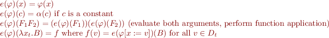 \begin{equation*}\begin{array}{l}
  e(\varphi)(x) = \varphi(x) \\
  e(\varphi)(c) = \alpha(c) \mbox{ i{}f } c \mbox { is a constant } \\
  e(\varphi)(F_1 F_2) = (e(\varphi)(F_1))(e(\varphi)(F_2)) \mbox{ (evaluate both arguments, perform function application) }\\
  e(\varphi)(\lambda x_t. B) = f \mbox{ where } f(v) = e(\varphi[x:=v])(B) \mbox{ for all } v \in D_t
\end{array}
\end{equation*}