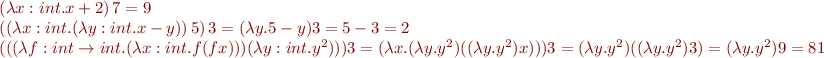 \begin{equation*}\begin{array}{l}
  (\lambda x:int. x + 2)\, 7 = 9 \\
  ((\lambda x:int. (\lambda y:int. x - y))\, 5)\, 3 = (\lambda y. 5 - y) 3 = 5 - 3 = 2 \\
  (((\lambda f:int \to int. (\lambda x:int. f(f x))) (\lambda y:int. y^2))) 3 = (\lambda x. (\lambda y. y^2) ((\lambda y.y^2) x))) 3 = (\lambda y. y^2) ((\lambda y.y^2) 3) = (\lambda y.y^2) 9 = 81
\end{array}
\end{equation*}